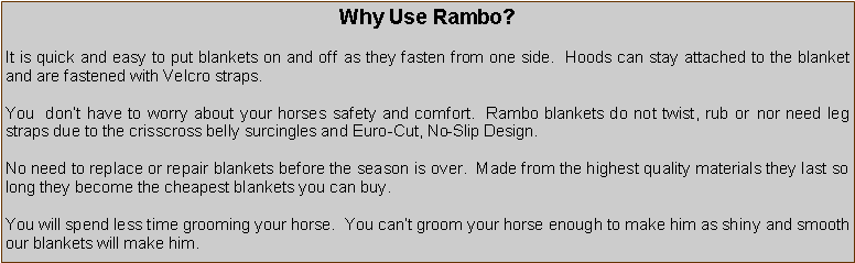 Text Box: Why Use Rambo?It is quick and easy to put blankets on and off as they fasten from one side.  Hoods can stay attached to the blanket and are fastened with Velcro straps.You  dont have to worry about your horses safety and comfort.  Rambo blankets do not twist, rub or nor need leg straps due to the crisscross belly surcingles and Euro-Cut, No-Slip Design.No need to replace or repair blankets before the season is over.  Made from the highest quality materials they last so long they become the cheapest blankets you can buy.You will spend less time grooming your horse.  You cant groom your horse enough to make him as shiny and smooth our blankets will make him.