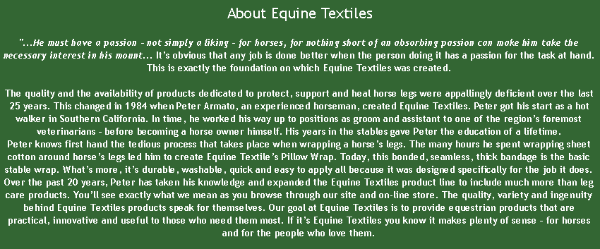 Text Box:  About Equine Textiles"...He must have a passion - not simply a liking - for horses, for nothing short of an absorbing passion can make him take the necessary interest in his mount... Its obvious that any job is done better when the person doing it has a passion for the task at hand. This is exactly the foundation on which Equine Textiles was created.

The quality and the availability of products dedicated to protect, support and heal horse legs were appallingly deficient over the last 25 years. This changed in 1984 when Peter Armato, an experienced horseman, created Equine Textiles. Peter got his start as a hot walker in Southern California. In time, he worked his way up to positions as groom and assistant to one of the regions foremost veterinarians  before becoming a horse owner himself. His years in the stables gave Peter the education of a lifetime. 
Peter knows first hand the tedious process that takes place when wrapping a horses legs. The many hours he spent wrapping sheet cotton around horses legs led him to create Equine Textiles Pillow Wrap. Today, this bonded, seamless, thick bandage is the basic stable wrap. Whats more, its durable, washable, quick and easy to apply all because it was designed specifically for the job it does.
Over the past 20 years, Peter has taken his knowledge and expanded the Equine Textiles product line to include much more than leg care products. Youll see exactly what we mean as you browse through our site and on-line store. The quality, variety and ingenuity behind Equine Textiles products speak for themselves. Our goal at Equine Textiles is to provide equestrian products that are practical, innovative and useful to those who need them most. If its Equine Textiles you know it makes plenty of sense  for horses and for the people who love them.