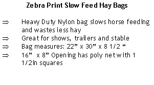 Text Box: Zebra Print Slow Feed Hay BagsHeavy Duty Nylon bag slows horse feeding and wastes less hayGreat for shows, trailers and stableBag measures: 22 x 30 x 8 1/2 16  x 8 Opening has poly net with 1 1/2in squares