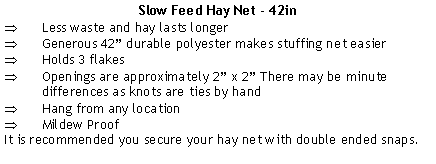 Text Box: Slow Feed Hay Net - 42inLess waste and hay lasts longerGenerous 42 durable polyester makes stuffing net easierHolds 3 flakesOpenings are approximately 2 x 2 There may be minute differences as knots are ties by handHang from any locationMildew ProofIt is recommended you secure your hay net with double ended snaps.