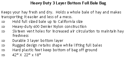 Text Box: Heavy Duty 3 Layer Bottom Full Bale BagKeeps your hay fresh and dry.  Holds a whole bale of hay and makes transporting it easier and less of a mess.Hold full sized bale up to California sizeHeavy-duty 600 Denier Nylon constructionSixteen vent holes for increased air circulation to maintain hay freshnessDurable 3 layer bottom layerRugged design retains shape while lifting full balesHard plastic feet keep bottom of bag off ground42 X  22 x 18