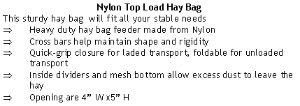 Text Box: Nylon Top Load Hay BagThis sturdy hay bag  will fit all your stable needsHeavy duty hay bag feeder made from NylonCross bars help maintain shape and rigidityQuick-grip closure for laded transport, foldable for unloaded transportInside dividers and mesh bottom allow excess dust to leave the hay Opening are 4 W x5 H