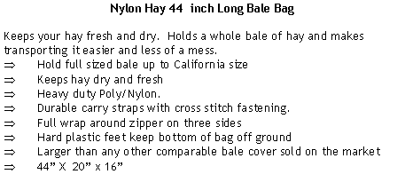 Text Box: Nylon Hay 44  inch Long Bale BagKeeps your hay fresh and dry.  Holds a whole bale of hay and makes transporting it easier and less of a mess.Hold full sized bale up to California sizeKeeps hay dry and freshHeavy duty Poly/Nylon.Durable carry straps with cross stitch fastening.Full wrap around zipper on three sidesHard plastic feet keep bottom of bag off groundLarger than any other comparable bale cover sold on the market44 X  20 x 16
